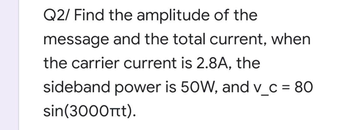 Q2/ Find the amplitude of the
message and the total current, when
the carrier current is 2.8A, the
sideband power is 50W, and v_c = 80
sin(3000tt).
