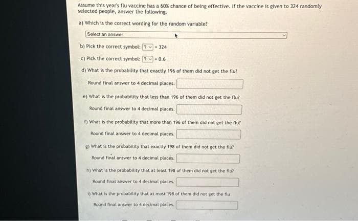 Assume this year's flu vaccine has a 60% chance of being effective. If the vaccine is given to 324 randomly
selected people, answer the following.
a) Which is the correct wording for the random variable?
Select an answer
b) Pick the correct symbol:
c) Pick the correct symbol:
-0.6
d) What is the probability that exactly 196 of them did not get the flu?
Round final answer to 4 decimal places.
- 324
e) What is the probability that less than 196 of them did not get the flu?
Round final answer to 4 decimal places.
1) What is the probability that more than 196 of them did not get the flu?
Round final answer to 4 decimal places.
g) What is the probability that exactly 198 of them did not get the flu?
Round final answer to 4 decimal places.
h) What is the probability that at least 198 of them did not get the flu?
Round final answer to 4 decimal places.
1) What is the probability that at most 198 of them did not get the flu
Round final answer to 4 decimal places.