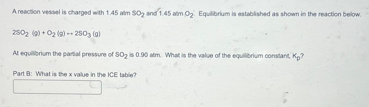 A reaction vessel is charged with 1.45 atm SO2 and 1.45 atm O2. Equilibrium is established as shown in the reaction below.
2SO2 (g) +O2 (g) →2SO3 (9)
At equilibrium the partial pressure of SO2 is 0.90 atm. What is the value of the equilibrium constant, Kp?
Part B: What is the x value in the ICE table?