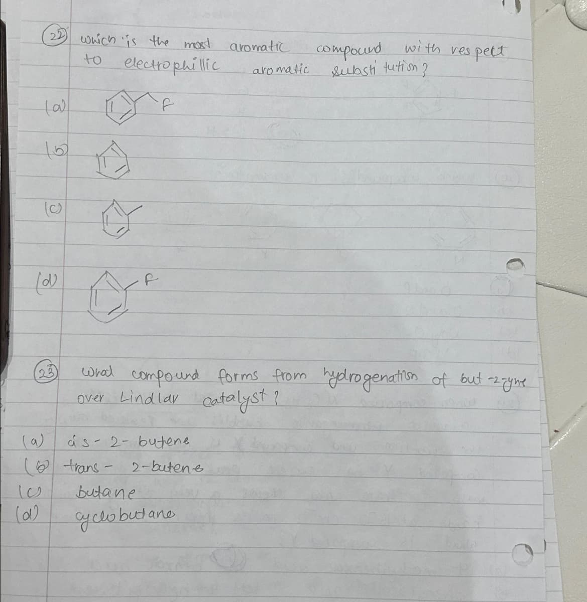 (a)
22 which is the most aromatic
to
electrophillic
f
(c)
(2)
23
(a)
S
les
(α)
1
0
A
f
às 2- butene
(trans-2-butene
butane
cyclobutano
aromatic.
compound with respect
substitution?
what compound forms from hydrogenation of but-2 - yne
over Lindlar catalyst?
Pin