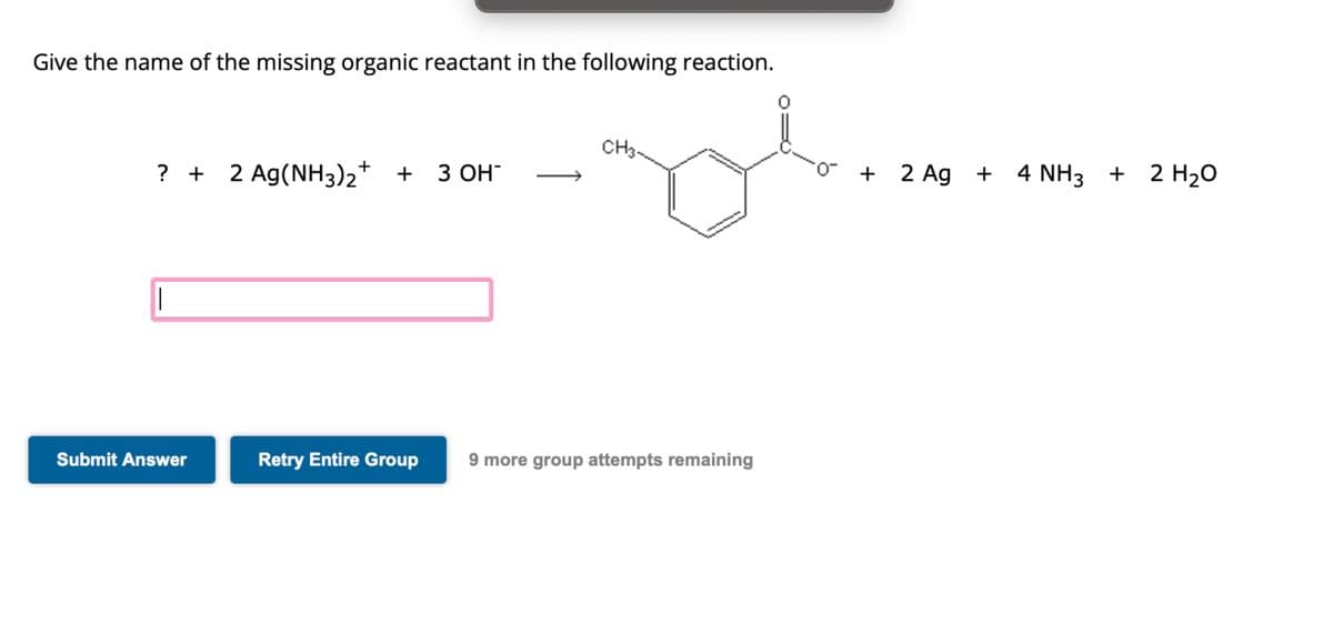 Give the name of the missing organic reactant in the following reaction.
? + 2 Ag(NH3)2+ + 3OH¯
Submit Answer
CH3~
Retry Entire Group 9 more group attempts remaining
0
+
NH3 +
4 NH3 + 2 H₂O
2 Ag+ 4