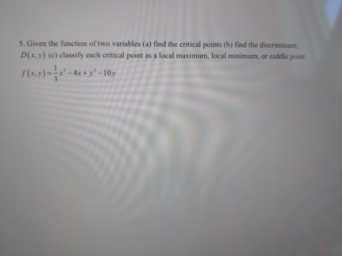 5. Given the function of two variables (a) find the critical points (b) find the discriminant,
D(x, y) (c) classify each critical point as a local maximum, local minimum, or saddle point
f(x.y)=-x'- 4x+ y* =-10y
