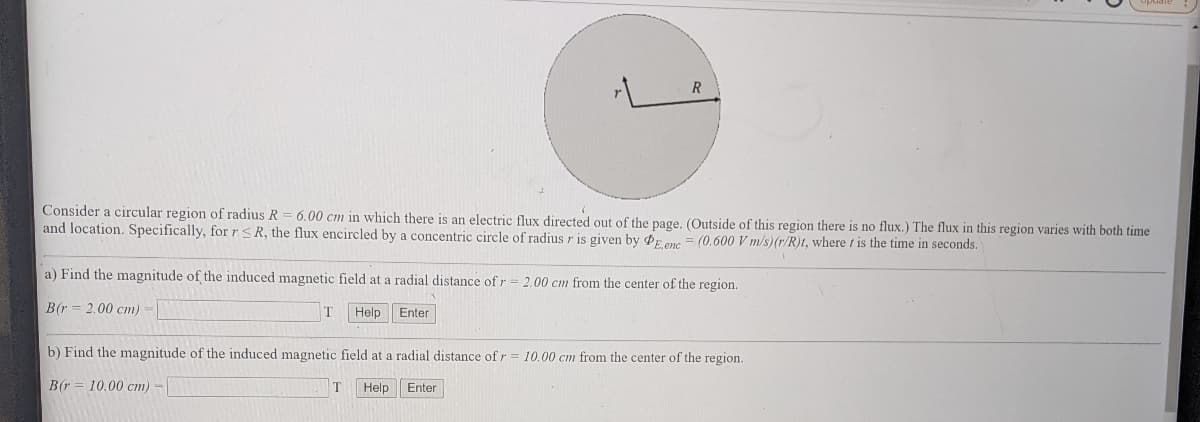 Consider a circular region of radius R = 6.00 cm in which there is an electric flux directed out of the page. (Outside of this region there is no flux.) The flux in this region varies with both time
and location. Specifically, for rsR, the flux encircled by a concentric circle of radius r is given by PE enc = (0.600 V m/s)(r/R)t, where t is the time in seconds.
a) Find the magnitude of the induced magnetic field at a radial distance of r = 2.00 cm from the center of the region.
B(r = 2.00 cm) =
T
Help
Enter
b) Find the magnitude of the induced magnetic field at a radial distance of r = 10.00 cm from the center of the region.
B(r = 10.00 cm) -
T
Help
Enter
