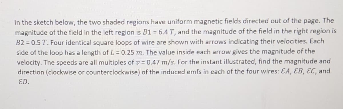 In the sketch below, the two shaded regions have uniform magnetic fields directed out of the page. The
magnitude of the field in the left region is B1 = 6.4 T, and the magnitude of the field in the right region is
B2 = 0.5 T. Four identical square loops of wire are shown with arrows indicating their velocities. Each
side of the loop has a length of L = 0.25 m. The value inside each arrow gives the magnitude of the
velocity. The speeds are all multiples of v = 0.47 m/s. For the instant illustrated, find the magnitude and
direction (clockwise or counterclockwise) of the induced emfs in each of the four wires: EA, EB, EC, and
ED.
