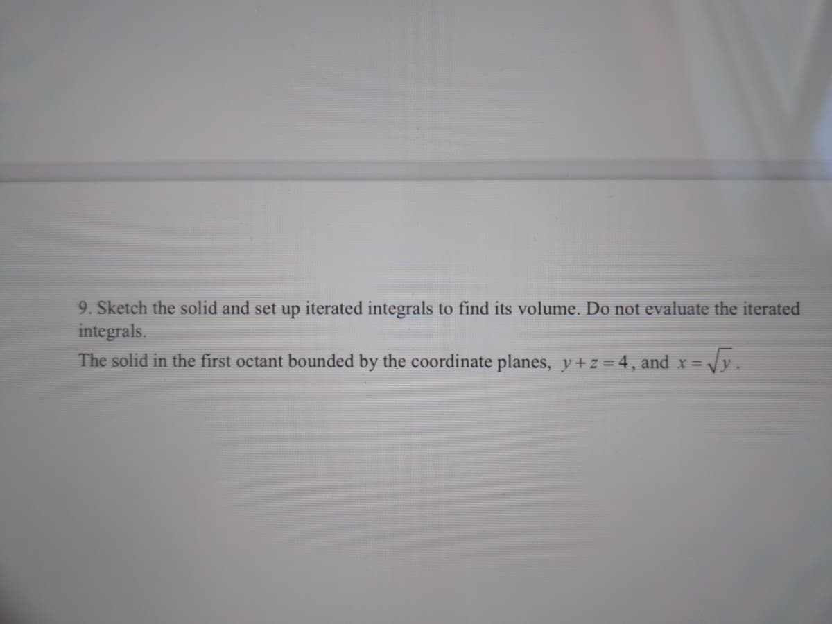 9. Sketch the solid and set up iterated integrals to find its volume. Do not evaluate the iterated
integrals.
The solid in the first octant bounded by the coordinate planes, y+ z = 4, and x = y.
