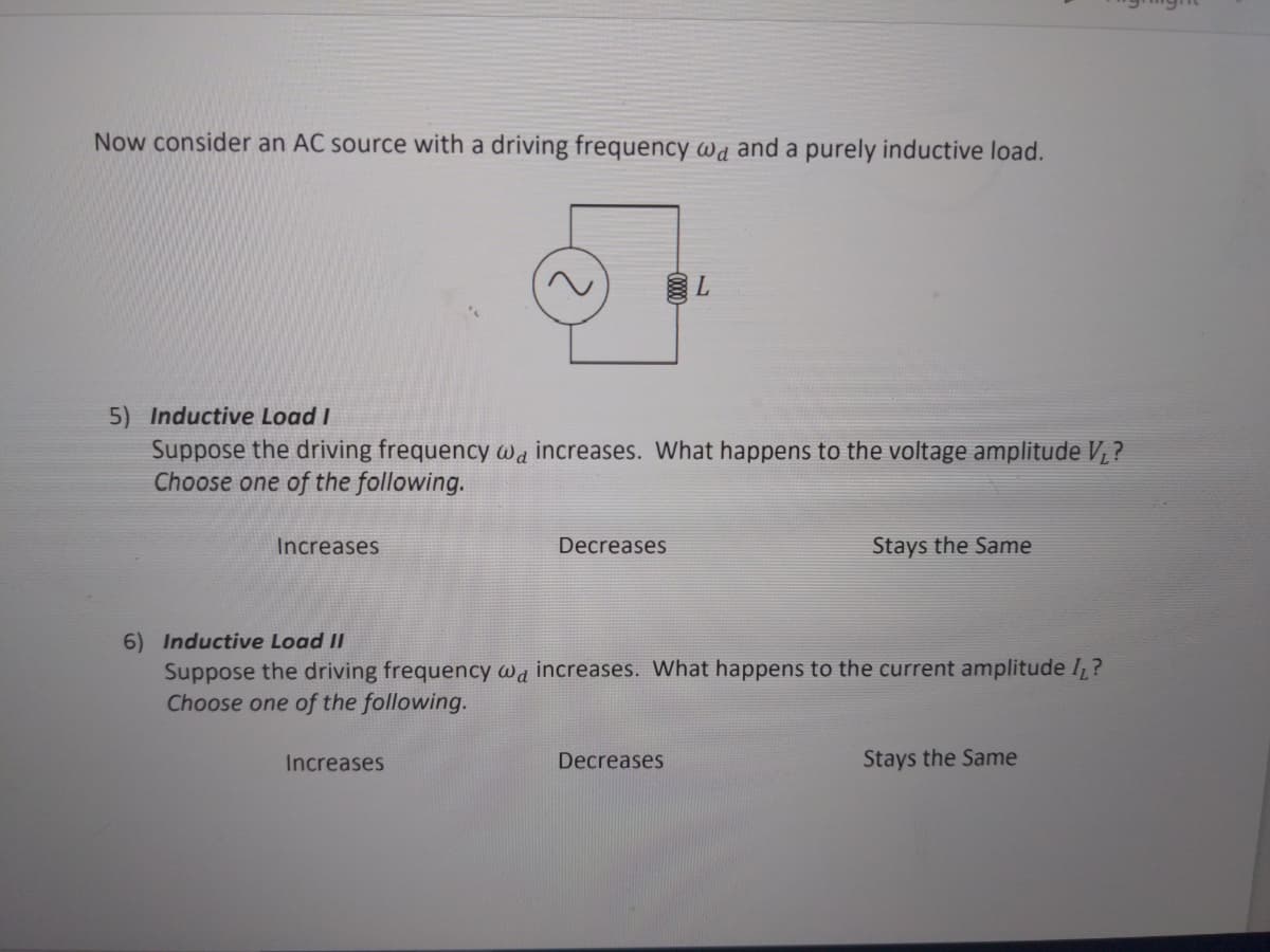 Now consider an AC source with a driving frequency wd and a purely inductive load.
5) Inductive Load I
Suppose the driving frequency wa increases. What happens to the voltage amplitude V,?
Choose one of the following.
Increases
Decreases
Stays the Same
6) Inductive Load II
Suppose the driving frequency wa increases. What happens to the current amplitude I,?
Choose one of the following.
Increases
Decreases
Stays the Same
