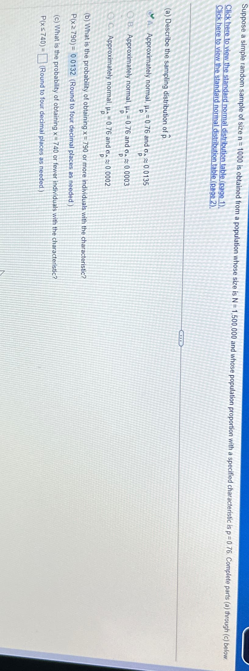 Suppose a simple random sample of size n = 1000 is obtained from a population whose size is N = 1,500,000 and whose population proportion with a specified characteristic is p=0.76. Complete parts (a) through (c) below
Click here to view the standard normal distribution table (page 1).
Click here to view the standard normal distribution table (page 2).
(a) Describe the sampling distribution of p
A. Approximately normal, p=0.76 and ox 0.0135
p
p
OB. Approximately normal, μ = 0.76 and ox≈ 0.0003
р
p
OC. Approximately normal, p=0.76 and ox 0.0002
p
p
(b) What is the probability of obtaining x = 790 or more individuals with the characteristic?
P(x≥790)=0.0132 (Round to four decimal places as needed.)
(c) What is the probability of obtaining x = 740 or fewer individuals with the characteristic?
P(xs740)=(Round to four decimal places as needed.)