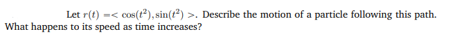 Let r(t) =< cos(t²), sin(t²) >. Describe the motion of a particle following this path.
What happens to its speed as time increases?
