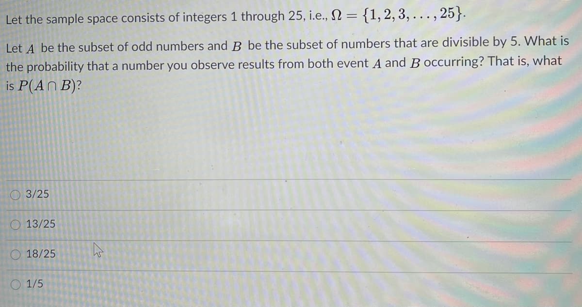 Let the sample space consists of integers 1 through 25, i.e., N ={1,2, 3, ... , 25}.
Let A be the subset of odd numbers and B be the subset of numbers that are divisible by 5. What is
the probability that a number you observe results from both event A and B occurring? That is, what
is P(AN B)?
O 3/25
O 13/25
O 18/25
1/5
