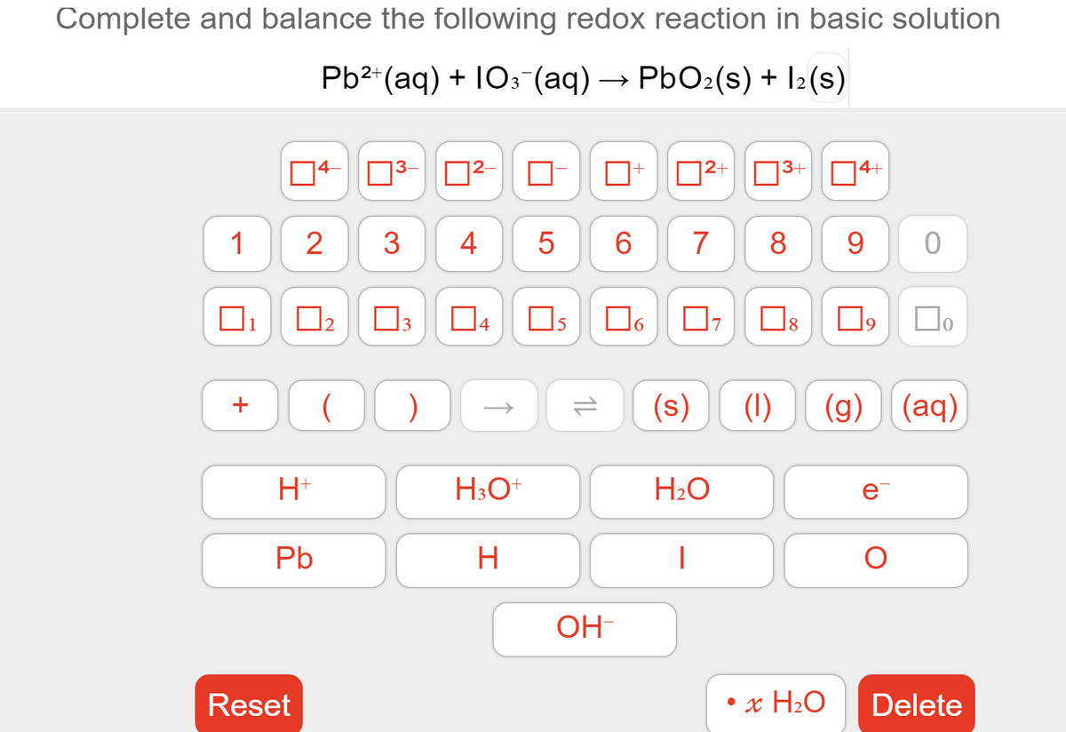 Complete and balance the following redox reaction in basic solution
Pb2*(aq) + 10: (aq) → PbO2(s) + I2(s)
|4–
3-
|2+
03+
4+
1
2
4
6.
7
9.
1
|2
3
Os
9
(1)
(g) (aq)
H+
H30
H2O
e
Pb
OH
Reset
• x H2O
Delete
LO
+
