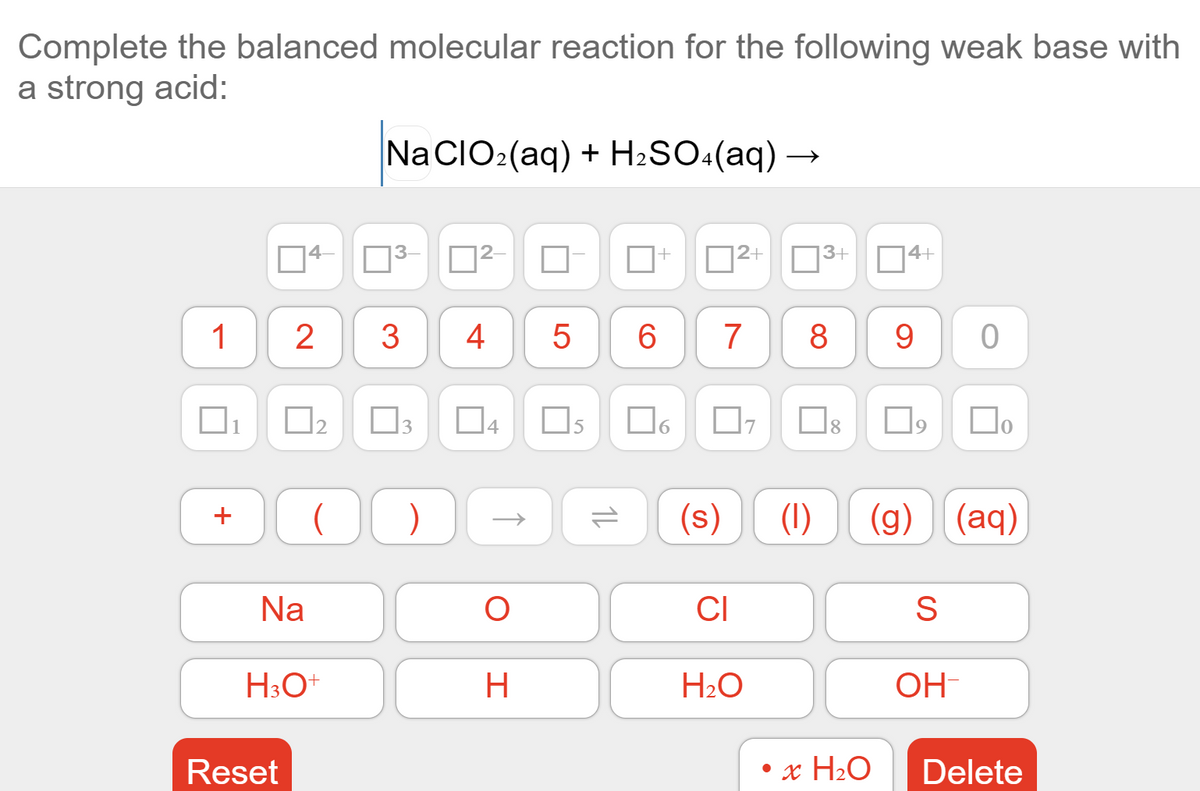 Complete the balanced molecular reaction for the following weak base with
a strong acid:
Na CIO2(aq) + H2SO«(aq) –
4-
|2+ 3+ 04+
1
4
6.
7
8
9
Do
(s)
(1)
(g) (aq)
Na
CI
S
H
H2O
OH
Reset
x H2O
Delete
1L
LO
