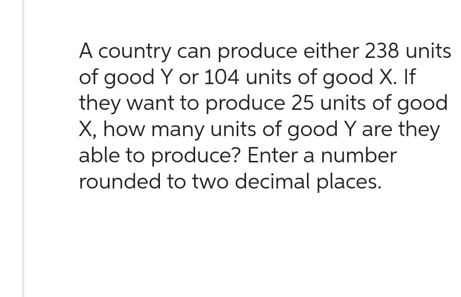 A country can produce either 238 units
of good Y or 104 units of good X. If
they want to produce 25 units of good
X, how many units of good Y are they
able to produce? Enter a number
rounded to two decimal places.