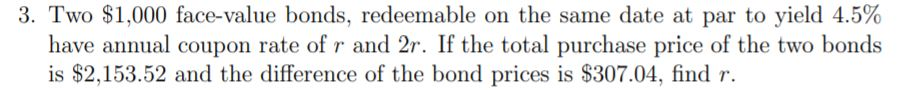 3. Two $1,000 face-value bonds, redeemable on the same date at par to yield 4.5%
have annual coupon rate of r and 2r. If the total purchase price of the two bonds
is $2,153.52 and the difference of the bond prices is $307.04, find r.