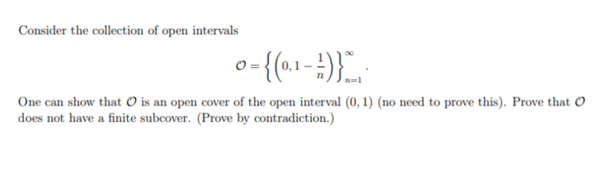 Consider the collection of open intervals
n=1
One can show that O is an open cover of the open interval (0, 1) (no need to prove this). Prove that O
does not have a finite subcover. (Prove by contradiction.)
