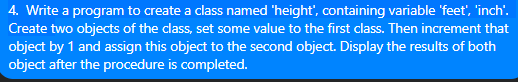 4. Write a program to create a class named 'height", containing variable 'feet', 'inch'.
Create two objects of the class, set some value to the first class. Then increment that
object by 1 and assign this object to the second object. Display the results of both
object after the procedure is completed.
