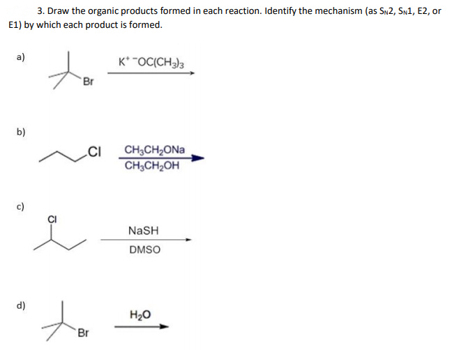 3. Draw the organic products formed in each reaction. Identify the mechanism (as Sn2, Sn1, E2, or
E1) by which each product is formed.
a)
K* "OC(CH)3
Br
b)
CH3CH2ONA
CH3CH2OH
c)
NaSH
DMSO
d)
H20
Br
