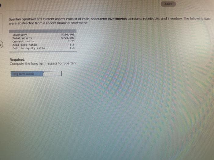 Saved
Spartan Sportswear's current assets consist of cash, short-term investments, accounts receivable, and inventory. The following data
were abstracted from a recent financial statement
Inventory
Total assets
$180,000
$720,000
Current ratio
2.75
Acid-test ratio
1.5
Debt to equity ratio
1.4
Required:
Compute the long-term assets for Spartan:
sposse -bu0
