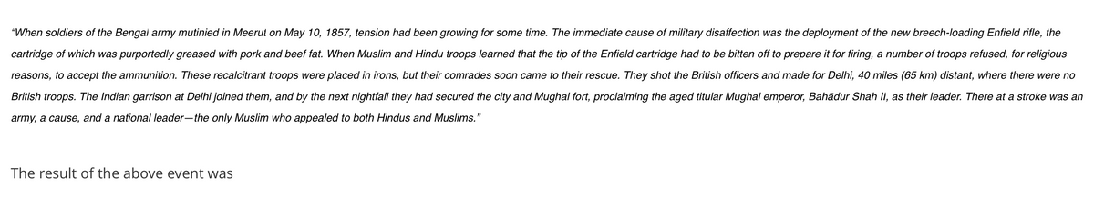 "When soldiers of the Bengal army mutinied in Meerut on May 10, 1857, tension had been growing for some time. The immediate cause of military disaffection was the deployment of the new breech-loading Enfield rifle, the
cartridge of which was purportedly greased with pork and beef fat. When Muslim and Hindu troops learned that the tip of the Enfield cartridge had to be bitten off to prepare it for firing, a number of troops refused, for religious
reasons, to accept the ammunition. These recalcitrant troops were placed in irons, but their comrades soon came to their rescue. They shot the British officers and made for Delhi, 40 miles (65 km) distant, where there were no
British troops. The Indian garrison at Delhi joined them, and by the next nightfall they had secured the city and Mughal fort, proclaiming the aged titular Mughal emperor, Bahãdur Shah II, as their leader. There at a stroke was an
army, a cause, and a national leader-the only Muslim who appealed to both Hindus and Muslims."
The result of the above event was
