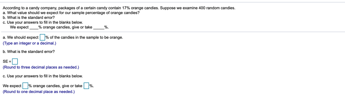 According to a candy company, packages of a certain candy contain 17% orange candies. Suppose we examine 400 random candies.
a. What value should we expect for our sample percentage of orange candies?
b. What is the standard error?
c. Use your answers to fill in the blanks below.
We expect
% orange candies, give or take
%.
a. We should expect % of the candies in the sample to be orange.
(Type an integer or a decimal.)
b. What is the standard error?
SE =
(Round to three decimal places as needed.)
c. Use your answers to fill in the blanks below.
We expect % orange candies, give or take %.
(Round to one decimal place as needed.)
