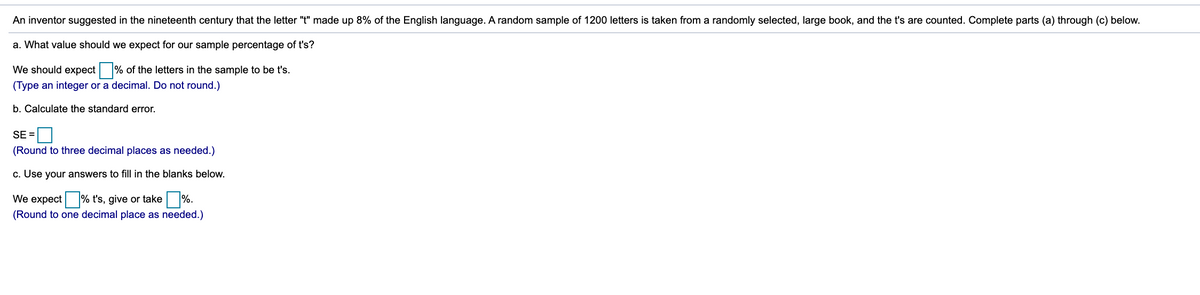 An inventor suggested in the nineteenth century that the letter "t" made up 8% of the English language. A random sample of 1200 letters is taken from a randomly selected, large book, and the t's are counted. Complete parts (a) through (c) below.
a. What value should we expect for our sample percentage of t's?
We should expect % of the letters in the sample to be t's.
(Type an integer or a decimal. Do not round.)
b. Calculate the standard error.
SE =
(Round to three decimal places as needed.)
c. Use your answers to fill in the blanks below.
We expect % t's, give or take %.
(Round to one decimal place as needed.)
