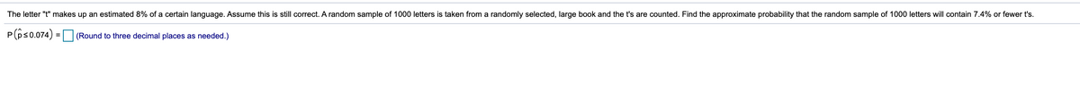 The letter "t" makes up an estimated 8% of a certain language. Assume this is still correct. A random sample of 1000 letters is taken from a randomly selected, large book and the t's are counted. Find the approximate probability that the random sample of 1000 letters will contain 7.4% or fewer t's.
P(ps0.074) =
(Round to three decimal places as needed.)
