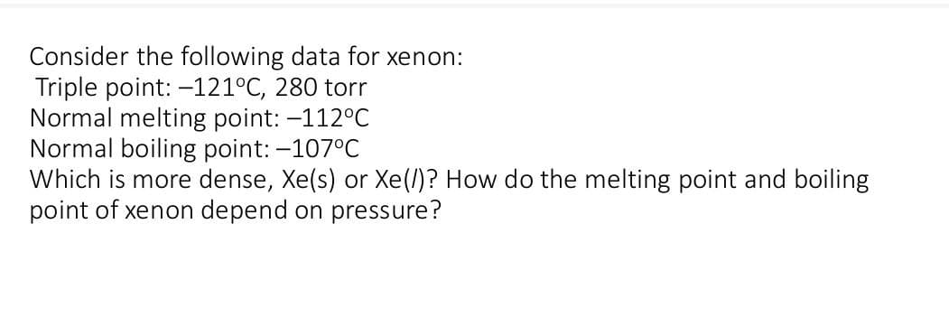 Consider the following data for xenon:
Triple point: -121°C, 280 torr
Normal melting point: -112°C
Normal boiling point: -107°C
Which is more dense, Xe(s) or Xe(/)? How do the melting point and boiling
point of xenon depend on pressure?