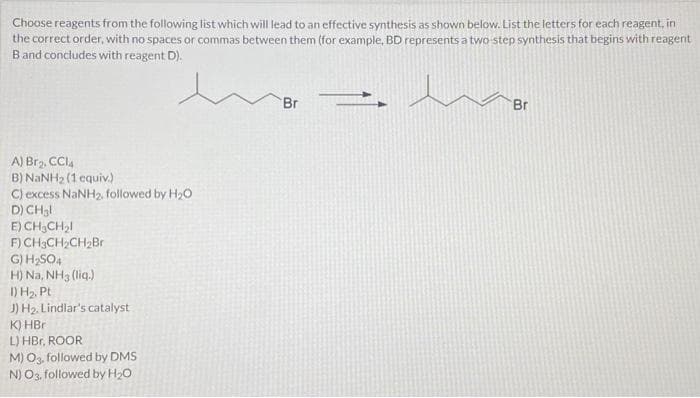 Choose reagents from the following list which will lead to an effective synthesis as shown below. List the letters for each reagent, in
the correct order, with no spaces or commas between them (for example, BD represents a two-step synthesis that begins with reagent
B and concludes with reagent D).
A) Br₂, CCI4
B) NaNH2 (1 equiv)
C) excess NaNH₂, followed by H₂O
D) CH₂l
E)
F) CH3CH₂CH₂Br
G) H₂SO4
H) Na, NH3 (liq.)
CH₂CH₂l
1) H₂, Pt
J) H₂. Lindlar's catalyst
K) HBr
L) HBr, ROOR
M) O3, followed by DMS
N) O3, followed by H₂O
Br
Br