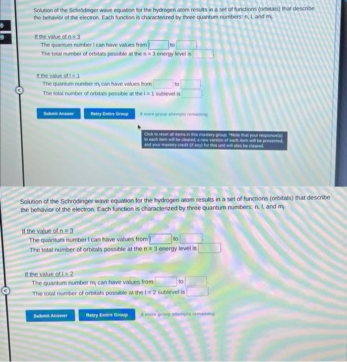 Solution of the Schrödinger wave equation for the hydrogen atom results in a set of functions (orbitals) that describe
the behavior of the electron. Each function is characterized by three quantum numbers: n, I, and my.
If the value of n = 3
The quantum number I can have values from
to
The total number of orbitals possible at the n = 3 energy level is
If the value of 1 = 1
The quantum number m, can have values from
to
The total number of orbitals possible at the I = 1 sublevel is
Submit Answer
Retry Entire Group
8 more group attempts remaining
Click to reset all items in this mastery group. "Note that your response(s)
to each item will be cleared, a new version of each item will be presented.
and your mastery credit (if any) for this unit will also be cleared.
Solution of the Schrödinger wave equation for the hydrogen atom results in a set of functions (orbitals) that describe
the behavior of the electron. Each function is characterized by three quantum numbers: n, I, and m,.
Submit Answer
If the value of n = 3
The quantum number I can have values from
The total number of orbitals possible at the n = 3 energy level is
to
If the value of 1-2
The quantum number m, can have values from
to
The total number of orbitals possible at the 1 = 2 sublevel is
Retry Entire Group 8 more group attempts remaining