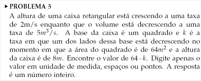 ► PROBLEMA 5
A altura de uma caixa retangular está crescendo a uma taxa
de 2m/s enquanto que o volume está decrescendo a uma
taxa de 5m³/s. A base da caixa é um quadrado e k é a
taxa em que um dos lados dessa base está decrescendo no
momento em que a área do quadrado é de 64m² e a altura
da caixa é de 8m. Encontre o valor de 64 k. Digite apenas o
valor em unidade de medida, espaços ou pontos. A resposta
é um número inteiro.