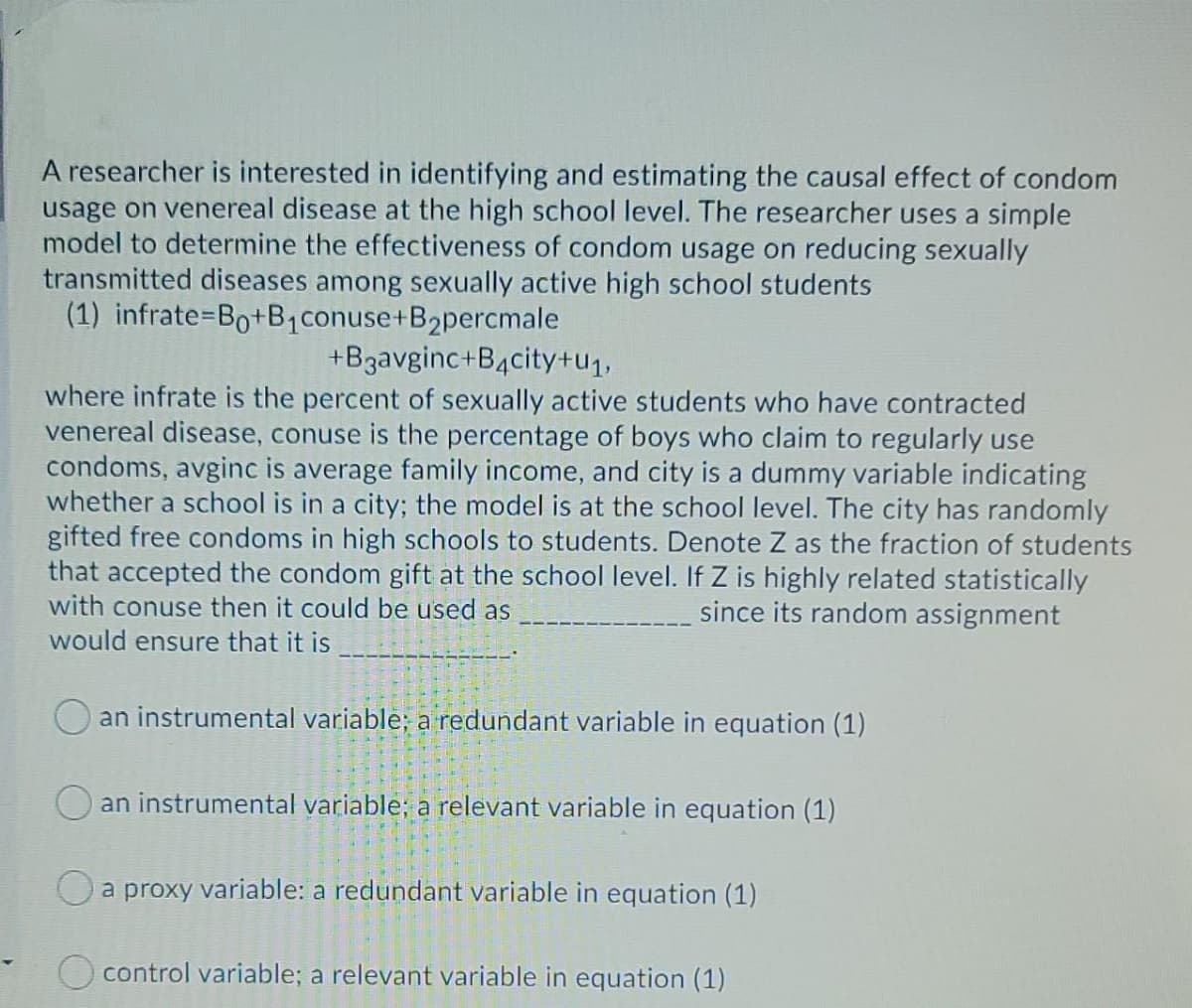 A researcher is interested in identifying and estimating the causal effect of condom
usage on venereal disease at the high school level. The researcher uses a simple
model to determine the effectiveness of condom usage on reducing sexually
transmitted diseases among sexually active high school students
(1) infrate=Bo+B1conuse+B2percmale
+B3avginc+B4city+u1,
where infrate is the percent of sexually active students who have contracted
venereal disease, conuse is the percentage of boys who claim to regularly use
condoms, avginc is average family income, and city is a dummy variable indicating
whether a school is in a city; the model is at the school level. The city has randomly
gifted free condoms in high schools to students. Denote Z as the fraction of students
that accepted the condom gift at the school level. If Z is highly related statistically
with conuse then it could be used as
since its random assignment
would ensure that it is
an instrumental variable; a redundant variable in equation (1)
an instrumental variable; a relevant variable in equation (1)
Oa proxy variable: a redundant variable in equation (1)
O control variable; a relevant variable in equation (1)
