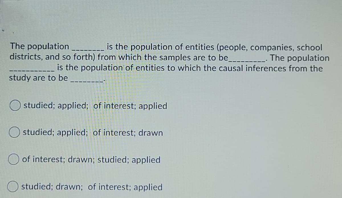 The population
districts, and so forth) from which the samples are to be_-----
is the population of entities (people, companies, school
The population
is the population of entities to which the causal inferences from the
study are to be
studied; applied; of interest; applied
O studied; applied; of interest; drawn
of interest; drawn; studied; applied
O studied; drawn; of interest; applied
