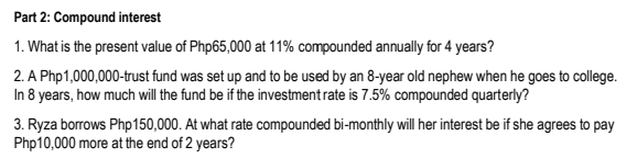 Part 2: Compound interest
1. What is the present value of Php65,000 at 11% compounded annually for 4 years?
2. A Php1,000,000-trust fund was set up and to be used by an 8-year old nephew when he goes to college.
In 8 years, how much will the fund be if the investment rate is 7.5% compounded quarterly?
3. Ryza borrows Php150,000. At what rate compounded bi-monthly wil her interest be if she agrees to pay
Php10,000 more at the end of 2 years?
