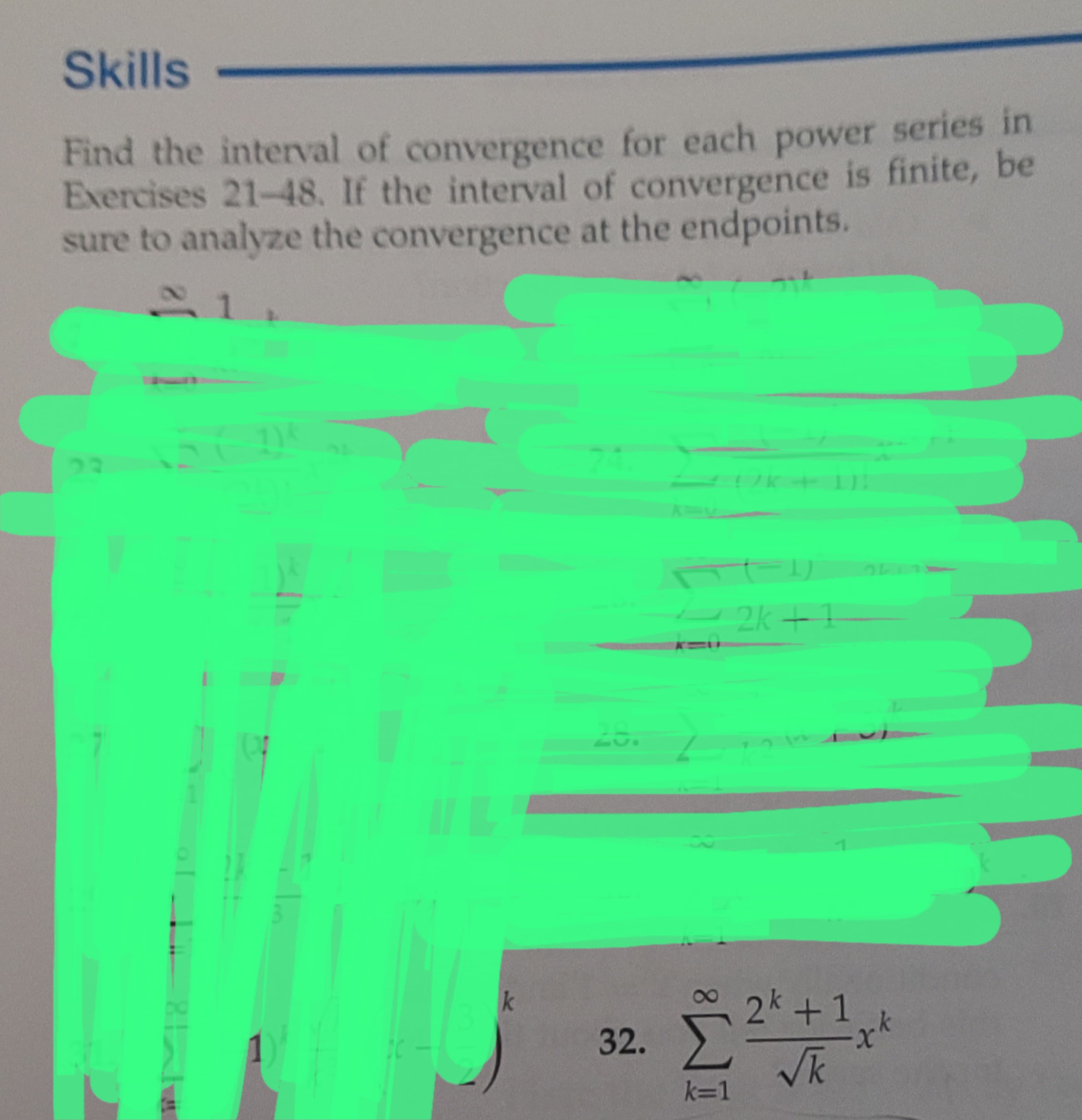 Skills
Find the interval of convergence for each power series in
Exercises 21-48. If the interval of convergence is finite, be
sure to analyze the convergence at the endpoints.
1
27
1)
DC
k
28.
2k+1
32. Σ
[2^+^*^
2k +1
²
√k
k=1
xk