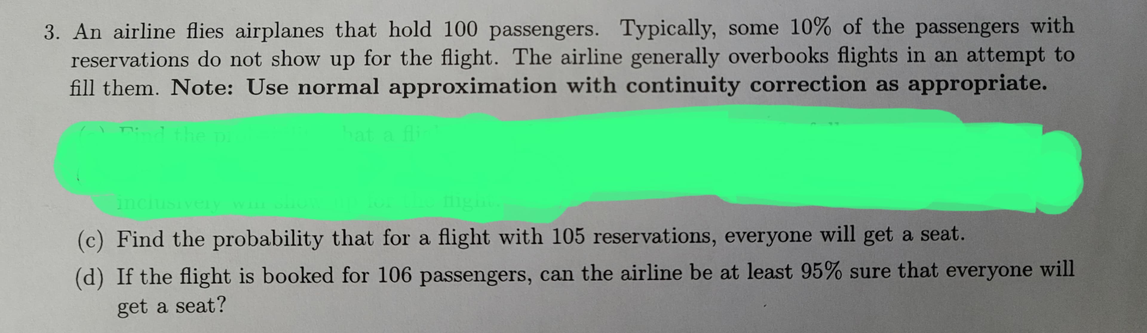 3. An airline flies airplanes that hold 100 passengers. Typically, some 10% of the passengers with
reservations do not show up for the flight. The airline generally overbooks flights in an attempt to
fill them. Note: Use normal approximation with continuity correction as appropriate.
and the i
pi
hat a fli
inclusively will
fligi
(c) Find the probability that for a flight with 105 reservations, everyone will get a seat.
(d) If the flight is booked for 106 passengers, can the airline be at least 95% sure that everyone will
get a seat?