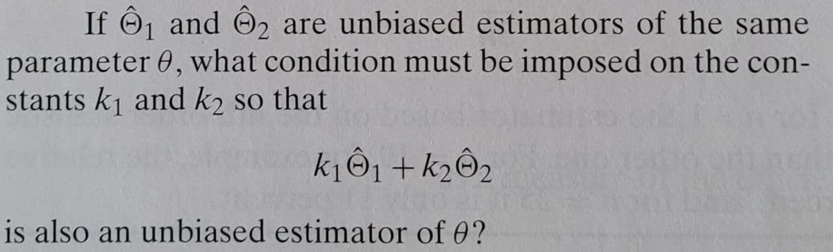 If Ô₁ and ₂ are unbiased estimators of the same
parameter 0, what condition must be imposed on the con-
stants k₁ and k2 so that
k₁ Ô₁+k₂Ô₂
is also an unbiased estimator of 0?