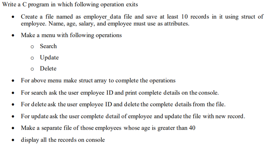 Write
• Create a file named as employer_data file and save at least 10 records in it using struct of
employee. Name, age, salary, and employee must use as attributes.
• Make a menu with following operations
o Search
a C program in which following operation exits
●
For above menu make struct array to complete the operations
For search ask the user employee ID and print complete details on the console.
For delete ask the user employee ID and delete the complete details from the file.
For update ask the user complete detail of employee and update the file with new record.
• Make a separate file of those employees whose age is greater than 40
display all the records on console
●
o Update
o Delete