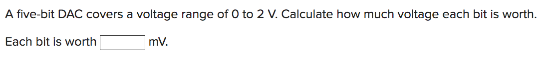 A five-bit DAC covers a voltage range of 0 to 2 V. Calculate how much voltage each bit is worth.
Each bit is worth
mV.