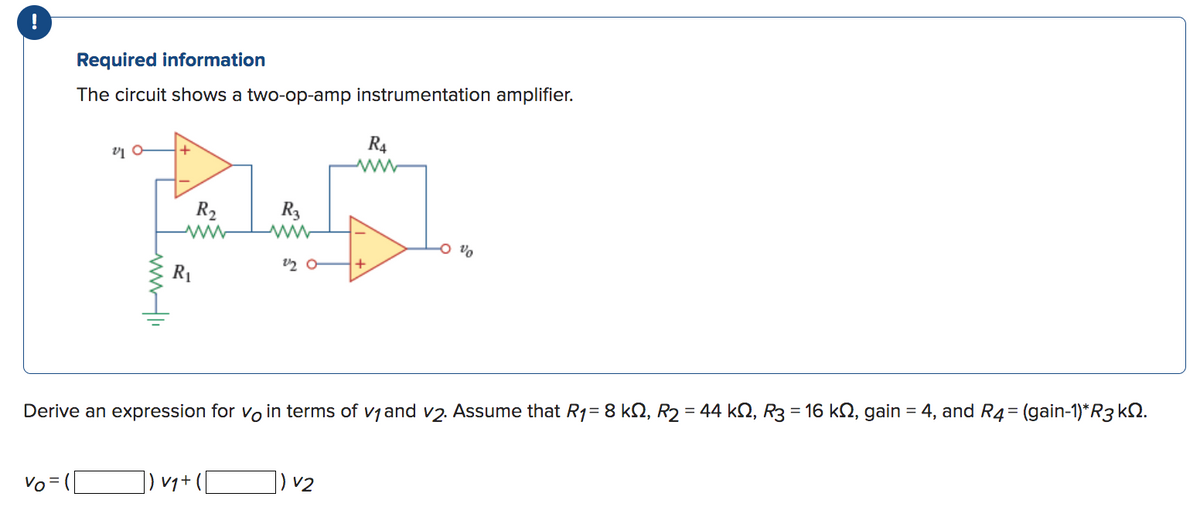 !
Required information
The circuit shows a two-op-amp instrumentation amplifier.
Vo =
VIO
www.11
R₂
www
R₁
R3
]) V₁ + (1
2/20
R4
Derive an expression for vo in terms of v₁ and v2. Assume that R₁= 8 kQ, R₂ = 44 kŠ, R3 = 16 kŠ, gain = 4, and R4 = (gain-1)*R3 k.
) v2
+
%0