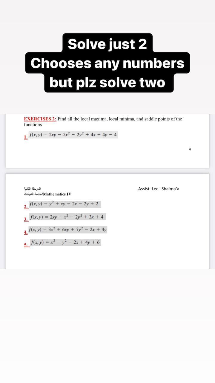 Solve just 2
Chooses any numbers
but plz solve two
EXERCISES 2: Find all the local maxima, local minima, and saddle points of the
functions
f(x, y) = 2ry - 5x2 - 2y? + 4x + 4y - 4
1.
Ala al
Assist, Lec. Shaima'a
S usia/Mathematics IV
f(x, y) = y + xy - 2x - 2y + 2
2.
f(x, y) = 2ry
r2 - 2v? + 3x + 4
3.
f(x, y) = 3x? + 6xy + 7y? - 2r + 4y
4.
f(x, y) = x? - y? - 2x + 4y + 6
5.
