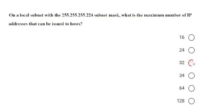 On a local subnet with the 255.255.255.224 subnet mask, what is the maximum number of IP
addresses that can be issued to hosts?
16
24
32 C,
34
64
128
