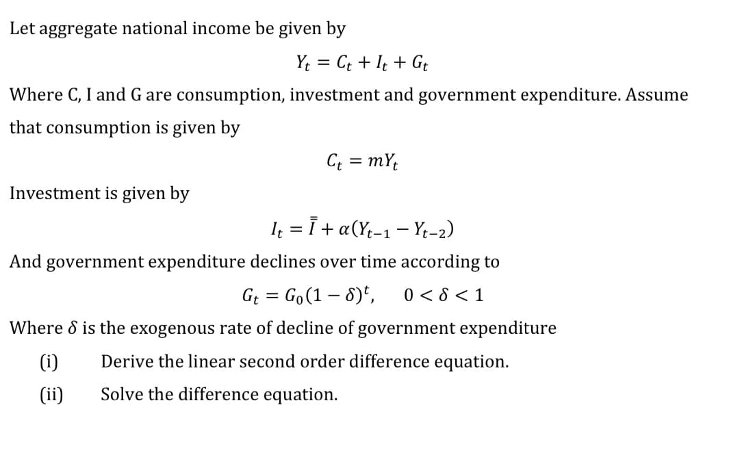 Let aggregate national income be given by
Y; = Ct + It + Gt
Where C, I and G are consumption, investment and government expenditure. Assume
that consumption is given by
C = mY;
Investment is given by
I = i + a(Yt-1- Yt-2)
And government expenditure declines over time according to
G = Go(1 – 8)*,
0 < 8 < 1
Where d is the exogenous rate of decline of government expenditure
(i)
Derive the linear second order difference equation.
(ii)
Solve the difference equation.
