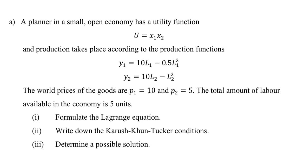 a) A planner in a small, open economy has a utility function
U = x1X2
and production takes place according to the production functions
Y1 =
10L, – 0.5L?
Y2 = 10L2 – L
The world prices of the goods are p1 = 10 and p2 = 5. The total amount of labour
available in the economy is 5 units.
(i)
Formulate the Lagrange equation.
(ii)
Write down the Karush-Khun-Tucker conditions.
(iii)
Determine a possible solution.
