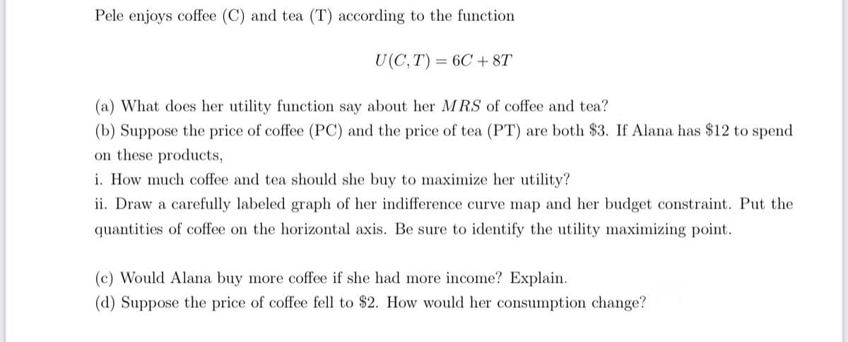 Pele enjoys coffee (C) and tea (T) according to the function
U(C, T) = 6C + 8T
(a) What does her utility function say about her MRS of coffee and tea?
(b) Suppose the price of coffee (PC) and the price of tea (PT) are both $3. If Alana has $12 to spend
on these products,
i. How much coffee and tea should she buy to maximize her utility?
ii. Draw a carefully labeled graph of her indifference curve map and her budget constraint. Put the
quantities of coffee on the horizontal axis. Be sure to identify the utility maximizing point.
(c) Would Alana buy more coffee if she had more income? Explain.
(d) Suppose the price of coffee fell to $2. How would her consumption change?
