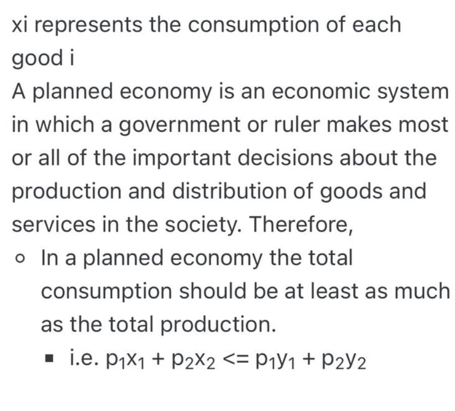 xi represents the consumption of each
good i
A planned economy is an economic system
in which a government or ruler makes most
or all of the important decisions about the
production and distribution of goods and
services in the society. Therefore,
o In a planned economy the total
consumption should be at least as much
as the total production.
. i.e. pix1 + P2X2 <= P¡Y1 + P2Y2
