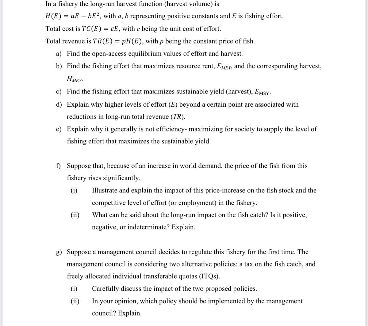 In a fishery the long-run harvest function (harvest volume) is
H(E)
= aE – bE2, with a, b representing positive constants and E is fishing effort.
Total cost is TC(E)
= cE, with c being the unit cost of effort.
Total revenue is TR(E) = pH(E), with p being the constant price of fish.
a) Find the open-access equilibrium values of effort and harvest.
b) Find the fishing effort that maximizes resource rent, EMEY, and the corresponding harvest,
HMEY-
c) Find the fishing effort that maximizes sustainable yield (harvest), EMSY-
d) Explain why higher levels of effort (E) beyond a certain point are associated with
reductions in long-run total revenue (TR).
e) Explain why it generally is not efficiency- maximizing for society to supply the level of
fishing effort that maximizes the sustainable yield.
f) Suppose that, because of an increase in world demand, the price of the fish from this
fishery rises significantly.
(i)
Illustrate and explain the impact of this price-increase on the fish stock and the
competitive level of effort (or employment) in the fishery.
(ii)
What can be said about the long-run impact on the fish catch? Is it positive,
negative, or indeterminate? Explain.
g) Suppose a management council decides to regulate this fishery for the first time. The
management council is considering two alternative policies: a tax on the fish catch, and
freely allocated individual transferable quotas (ITQS).
(i)
Carefully discuss the impact of the two proposed policies.
(ii)
In your opinion, which policy should be implemented by the management
council? Explain.
