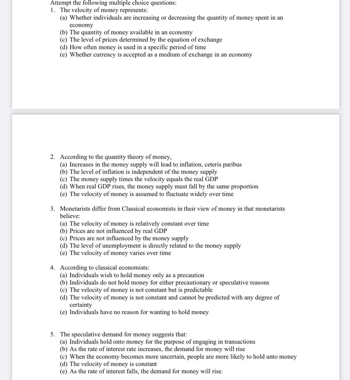 Attempt the following multiple choice questions:
1. The velocity of money represents:
(a) Whether individuals are increasing or decreasing the quantity of money spent in an
economy
(b) The quantity of money available in an economy
(c) The level of prices determined by the equation of exchange
(d) How often money is used in a specific period of time
(e) Whether currency is accepted as a medium of exchange in an economy
2. According to the quantity theory of money,
(a) Increases in the money supply will lead to inflation, ceteris paribus
(b) The level of inflation is independent of the money supply
(c) The money supply times the velocity equals the real GDP
(d) When real GDP rises, the money supply must fall by the same proportion
(e) The velocity of money is assumed to fluctuate widely over time
3. Monetarists differ from Classical economists in their view of money in that monetarists
believe:
(a) The velocity of money is relatively constant over time
(b) Prices are not influenced by real GDP
(c) Prices are not influenced by the money supply
(d) The level of unemployment is directly related to the money supply
(e) The velocity of money varies over time
4. According to classical economists:
(a) Individuals wish to hold money only as a precaution
(b) Individuals do not hold money for either precautionary or speculative reasons
(c) The velocity of money is not constant but is predictable
(d) The velocity of money is not constant and cannot be predicted with any degree of
certainty
(e) Individuals have no reason for wanting to hold money
5. The speculative demand for money suggests that:
(a) Individuals hold onto money for the purpose of engaging in transactions
(b) As the rate of interest rate increases, the demand for money will rise
(c) When the economy becomes more uncertain, people are more likely to hold unto money
(d) The velocity of money is constant
(e) As the rate of interest falls, the demand for money will rise.
