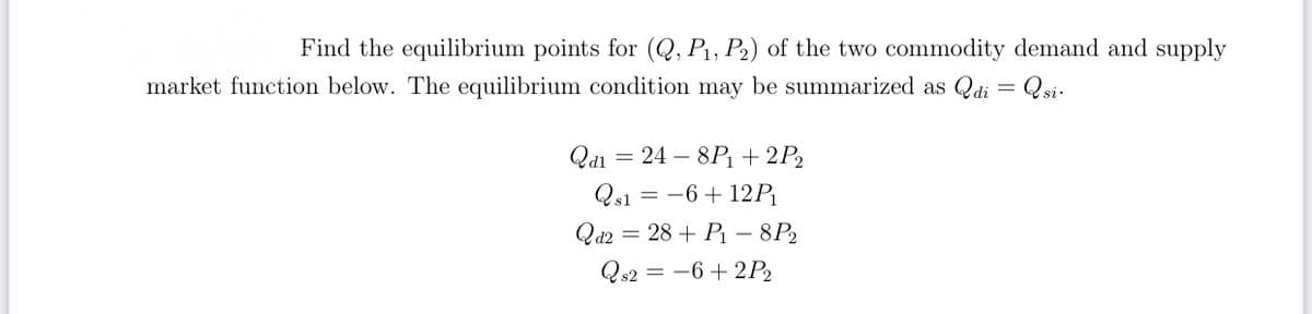 Find the equilibrium points for (Q, P1, P2) of the two commodity demand and supply
market function below. The equilibrium condition may be summarized as Qdi = Qsi-
Qdi = 24 – 8P + 2P2
Qs1 = -6+ 12P
Qd2 = 28 + P1 – 8P2
Qs2 = -6 + 2P2
