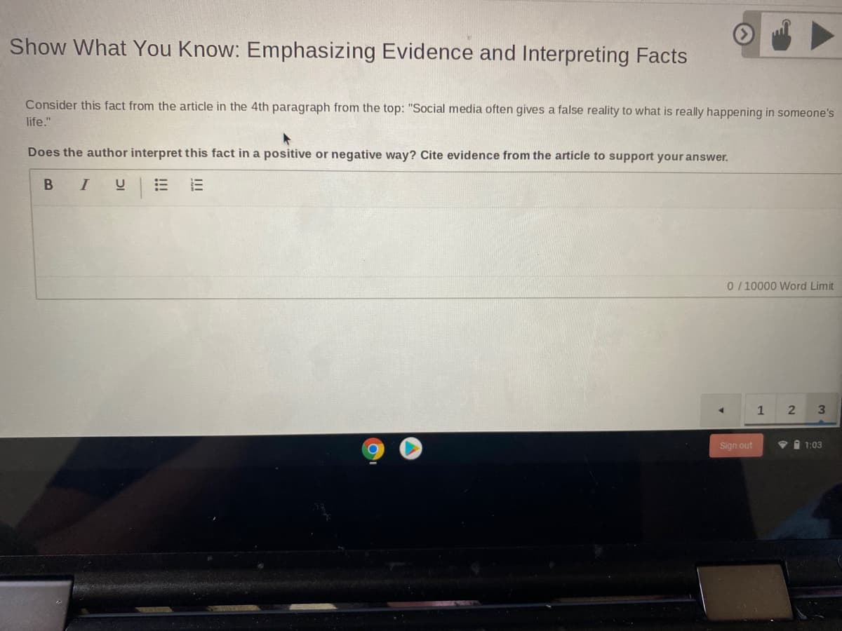 Show What You Know: Emphasizing Evidence and Interpreting Facts
Consider this fact from the article in the 4th paragraph from the top: "Social media often gives a false reality to what is really happening in someone's
life."
Does the author interpret this fact in a positive or negative way? Cite evidence from the article to support your answer.
B I
U
0/10000 Word Limit
2
Sign out
v 1 1:03
II
!!!
