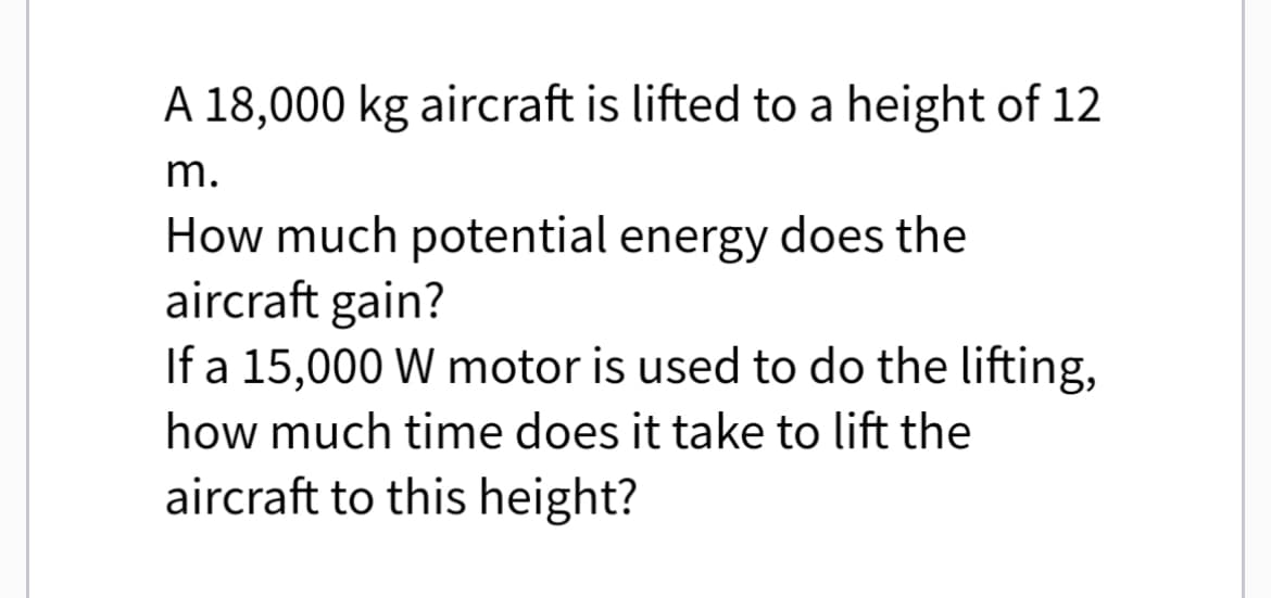 A 18,000 kg aircraft is lifted to a height of 12
m.
How much potential energy does the
aircraft gain?
If a 15,000 W motor is used to do the lifting,
how much time does it take to lift the
aircraft to this height?