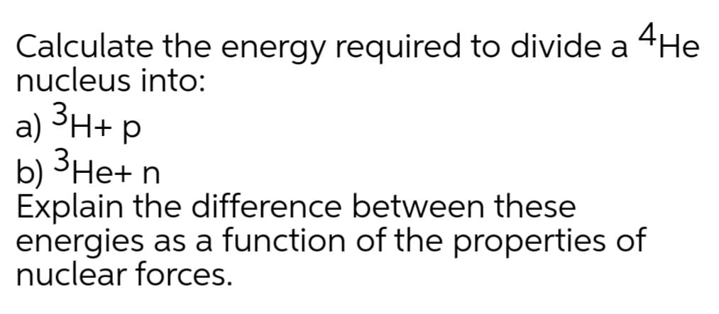 Calculate the energy required to divide a 4He
nucleus into:
a) ³H+ p
b) ³He+ n
Explain the difference between these
energies as a function of the properties of
nuclear forces.